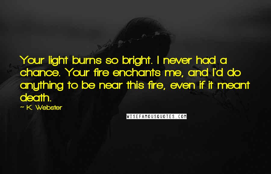 K. Webster Quotes: Your light burns so bright. I never had a chance. Your fire enchants me, and I'd do anything to be near this fire, even if it meant death.