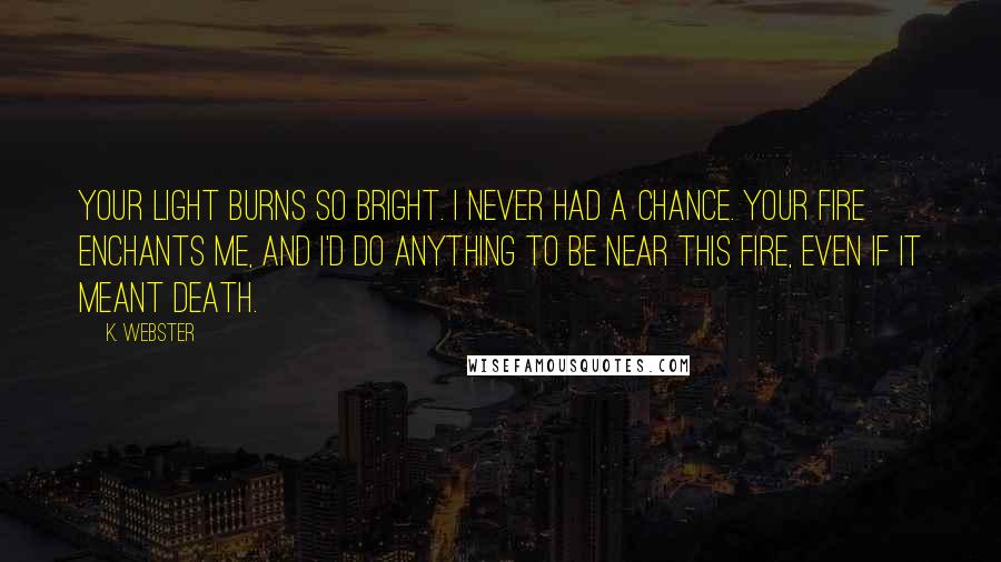 K. Webster Quotes: Your light burns so bright. I never had a chance. Your fire enchants me, and I'd do anything to be near this fire, even if it meant death.