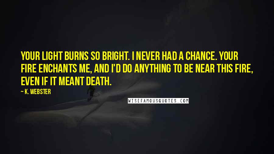 K. Webster Quotes: Your light burns so bright. I never had a chance. Your fire enchants me, and I'd do anything to be near this fire, even if it meant death.