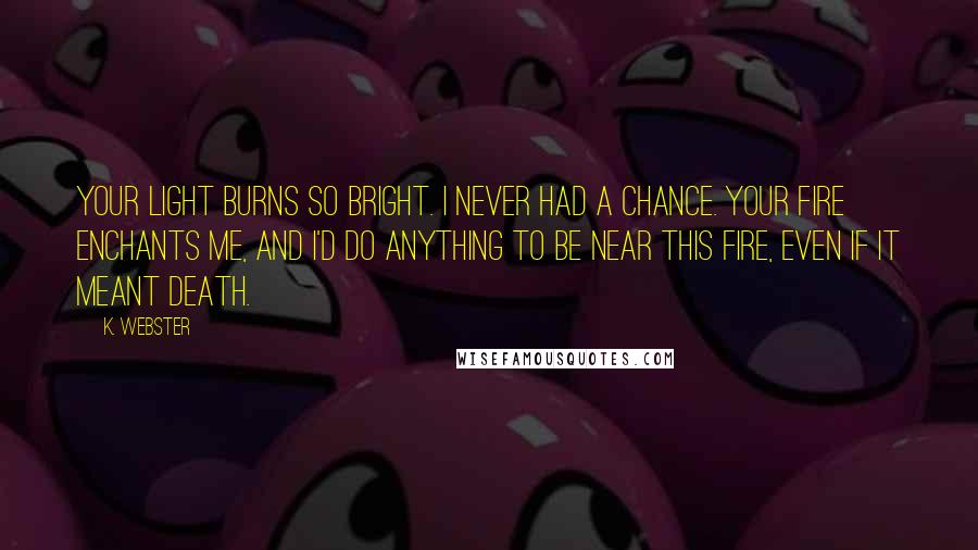 K. Webster Quotes: Your light burns so bright. I never had a chance. Your fire enchants me, and I'd do anything to be near this fire, even if it meant death.