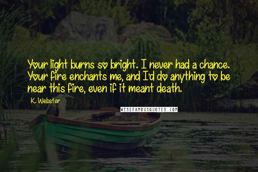 K. Webster Quotes: Your light burns so bright. I never had a chance. Your fire enchants me, and I'd do anything to be near this fire, even if it meant death.