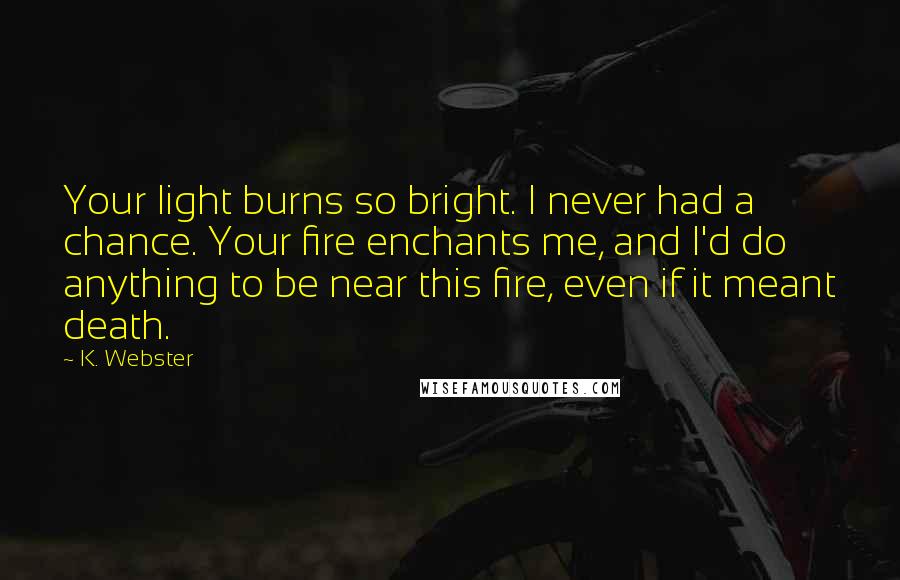 K. Webster Quotes: Your light burns so bright. I never had a chance. Your fire enchants me, and I'd do anything to be near this fire, even if it meant death.