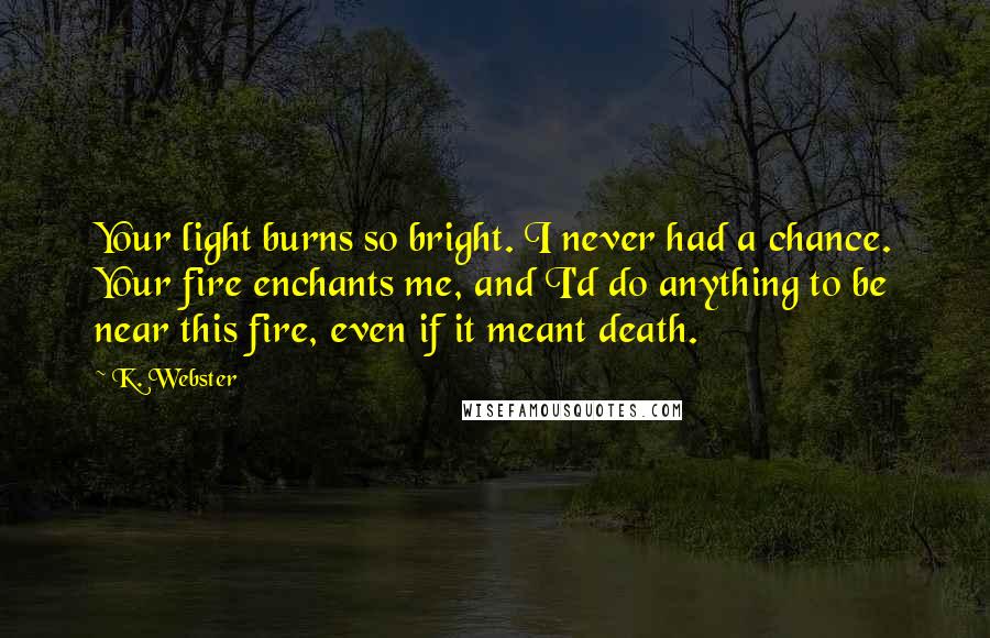 K. Webster Quotes: Your light burns so bright. I never had a chance. Your fire enchants me, and I'd do anything to be near this fire, even if it meant death.