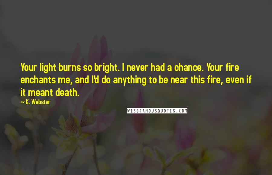 K. Webster Quotes: Your light burns so bright. I never had a chance. Your fire enchants me, and I'd do anything to be near this fire, even if it meant death.