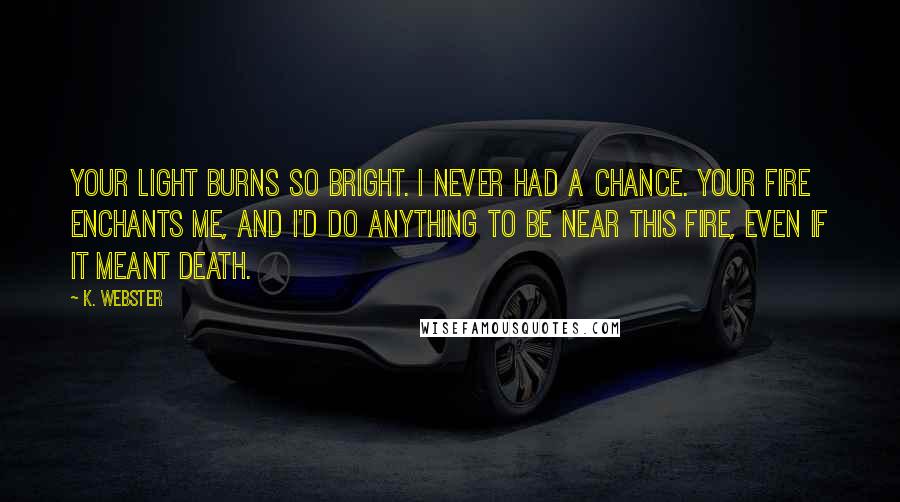 K. Webster Quotes: Your light burns so bright. I never had a chance. Your fire enchants me, and I'd do anything to be near this fire, even if it meant death.