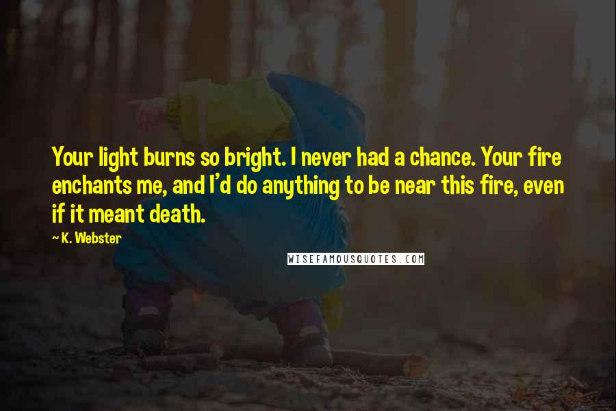 K. Webster Quotes: Your light burns so bright. I never had a chance. Your fire enchants me, and I'd do anything to be near this fire, even if it meant death.