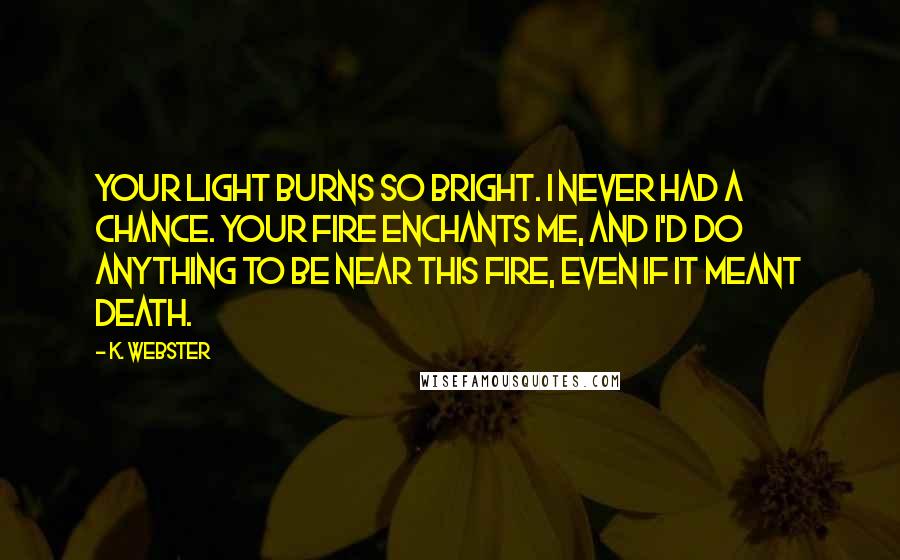 K. Webster Quotes: Your light burns so bright. I never had a chance. Your fire enchants me, and I'd do anything to be near this fire, even if it meant death.