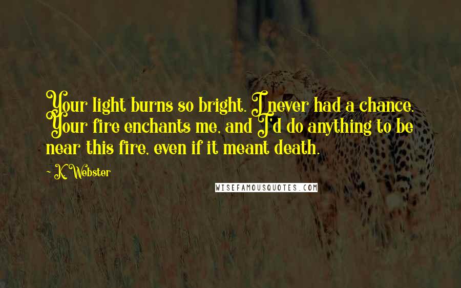 K. Webster Quotes: Your light burns so bright. I never had a chance. Your fire enchants me, and I'd do anything to be near this fire, even if it meant death.