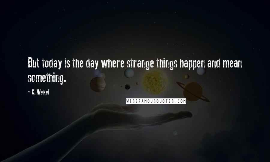 K. Weikel Quotes: But today is the day where strange things happen and mean something.