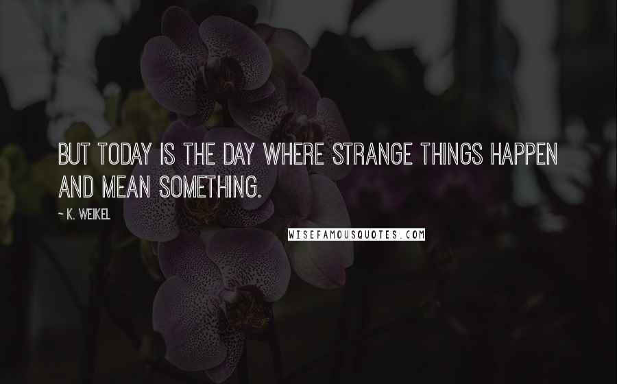 K. Weikel Quotes: But today is the day where strange things happen and mean something.