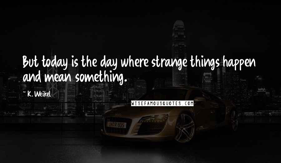 K. Weikel Quotes: But today is the day where strange things happen and mean something.