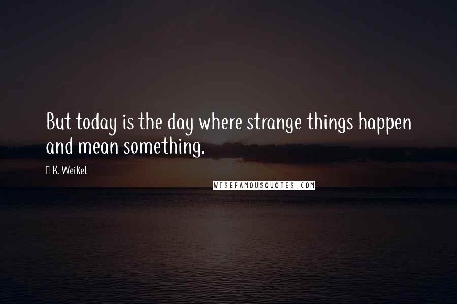 K. Weikel Quotes: But today is the day where strange things happen and mean something.