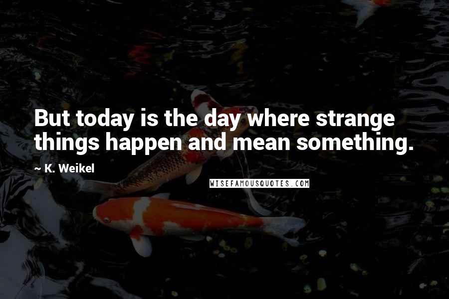 K. Weikel Quotes: But today is the day where strange things happen and mean something.