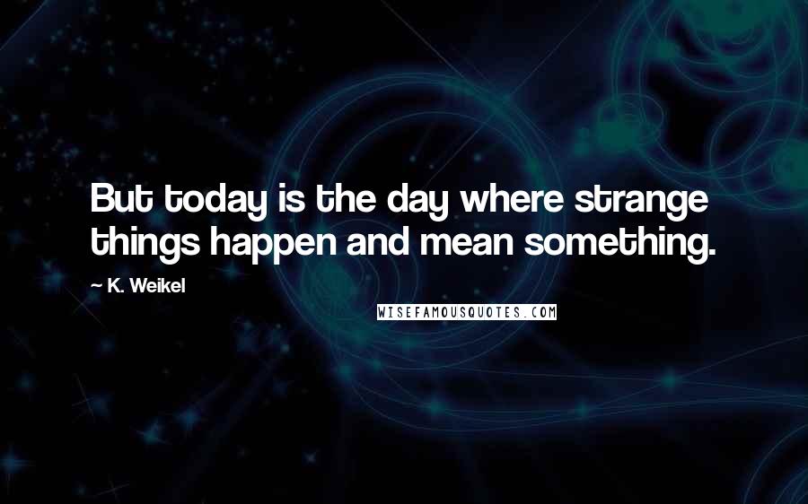 K. Weikel Quotes: But today is the day where strange things happen and mean something.