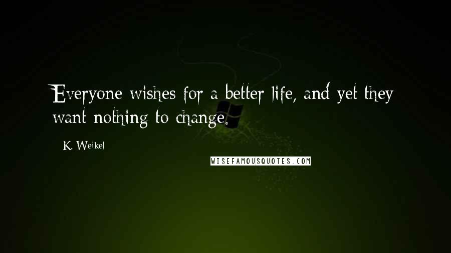 K. Weikel Quotes: Everyone wishes for a better life, and yet they want nothing to change.