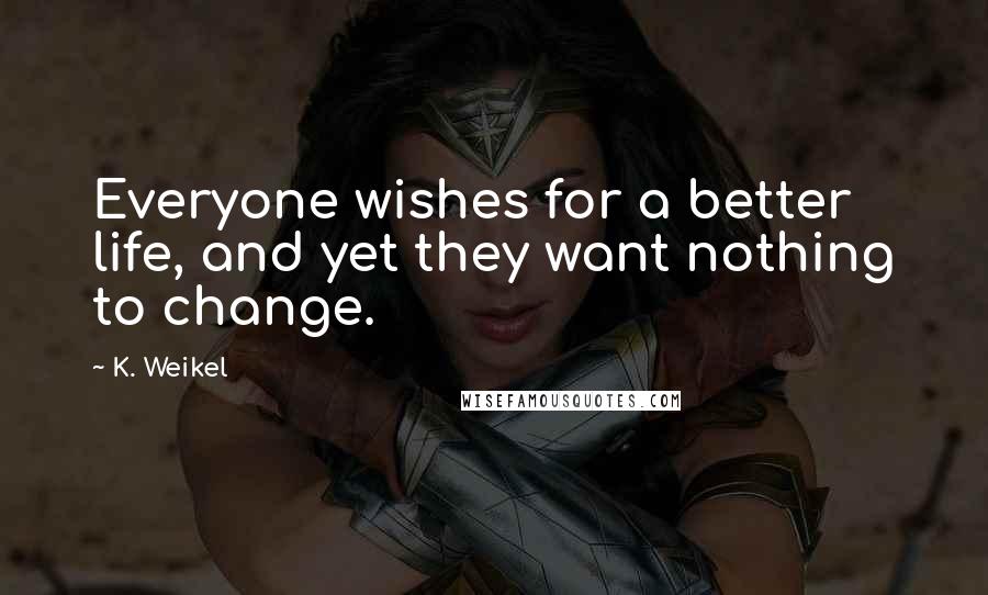 K. Weikel Quotes: Everyone wishes for a better life, and yet they want nothing to change.