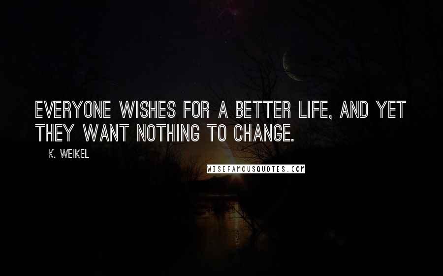K. Weikel Quotes: Everyone wishes for a better life, and yet they want nothing to change.