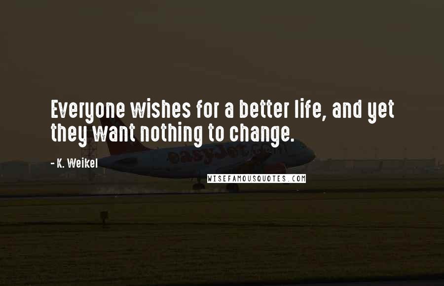 K. Weikel Quotes: Everyone wishes for a better life, and yet they want nothing to change.