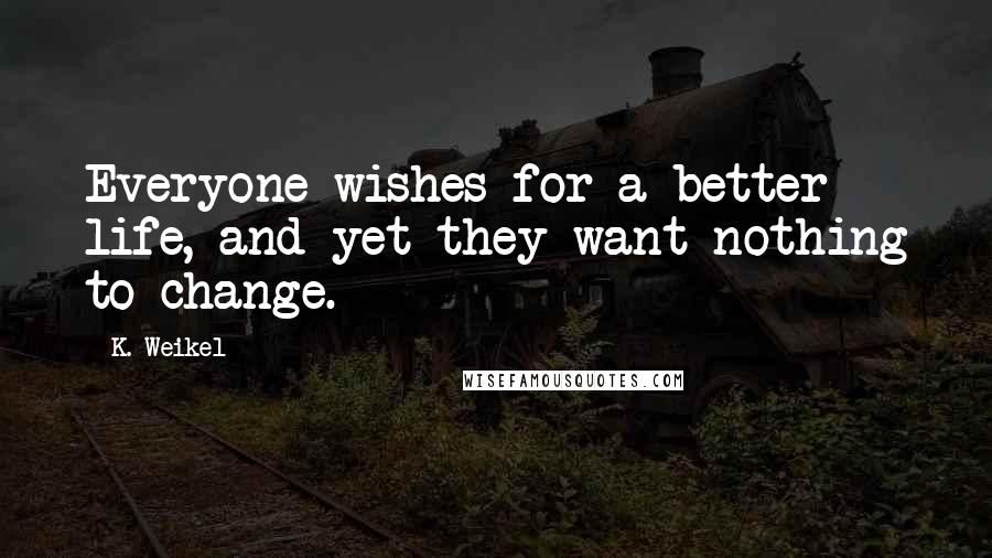 K. Weikel Quotes: Everyone wishes for a better life, and yet they want nothing to change.