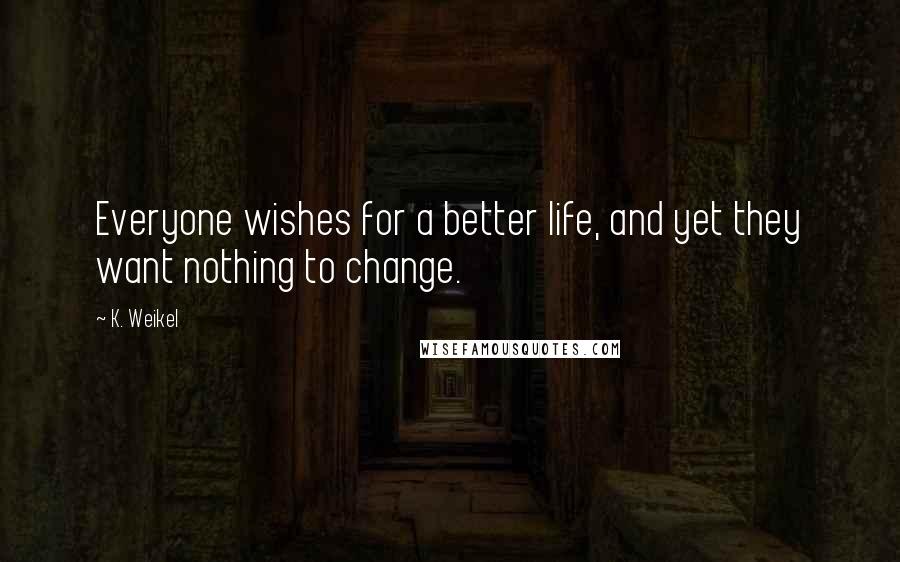 K. Weikel Quotes: Everyone wishes for a better life, and yet they want nothing to change.