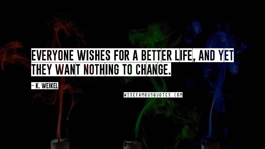 K. Weikel Quotes: Everyone wishes for a better life, and yet they want nothing to change.