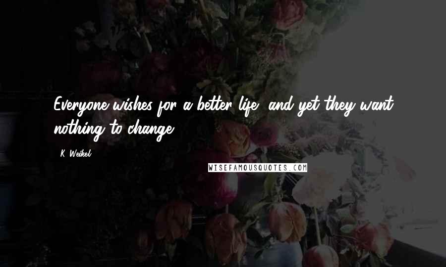 K. Weikel Quotes: Everyone wishes for a better life, and yet they want nothing to change.