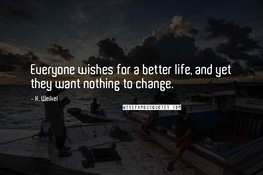 K. Weikel Quotes: Everyone wishes for a better life, and yet they want nothing to change.