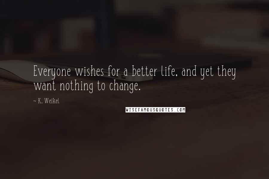 K. Weikel Quotes: Everyone wishes for a better life, and yet they want nothing to change.