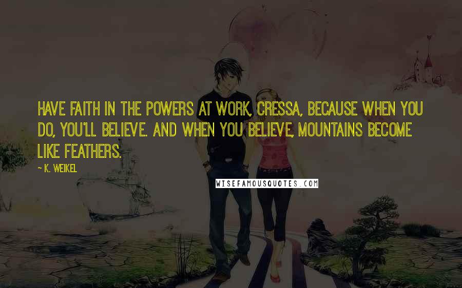 K. Weikel Quotes: Have faith in the powers at work, Cressa, because when you do, you'll believe. And when you believe, mountains become like feathers.
