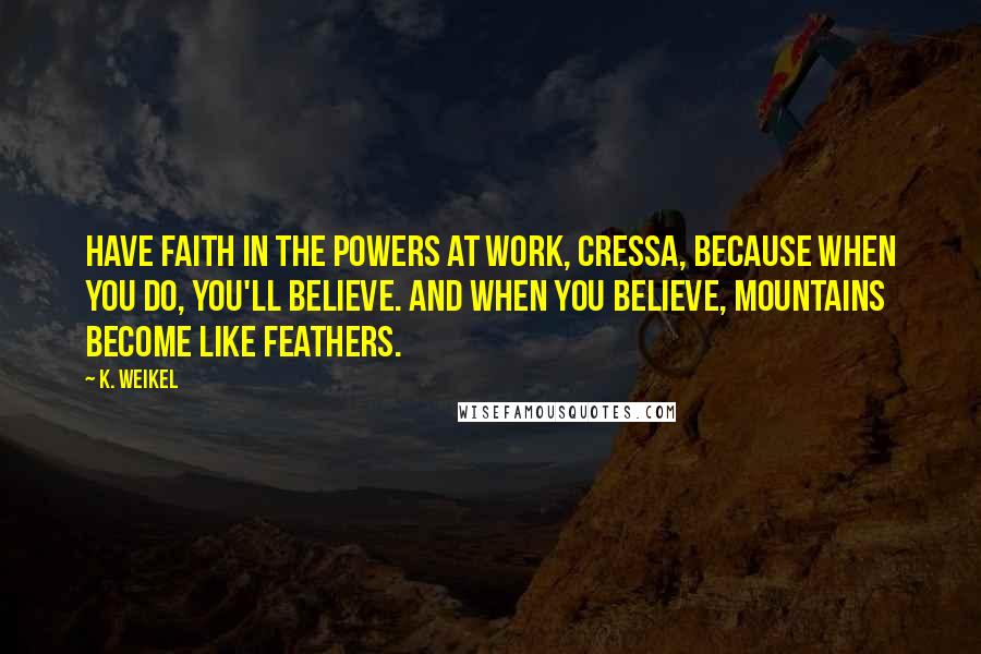 K. Weikel Quotes: Have faith in the powers at work, Cressa, because when you do, you'll believe. And when you believe, mountains become like feathers.