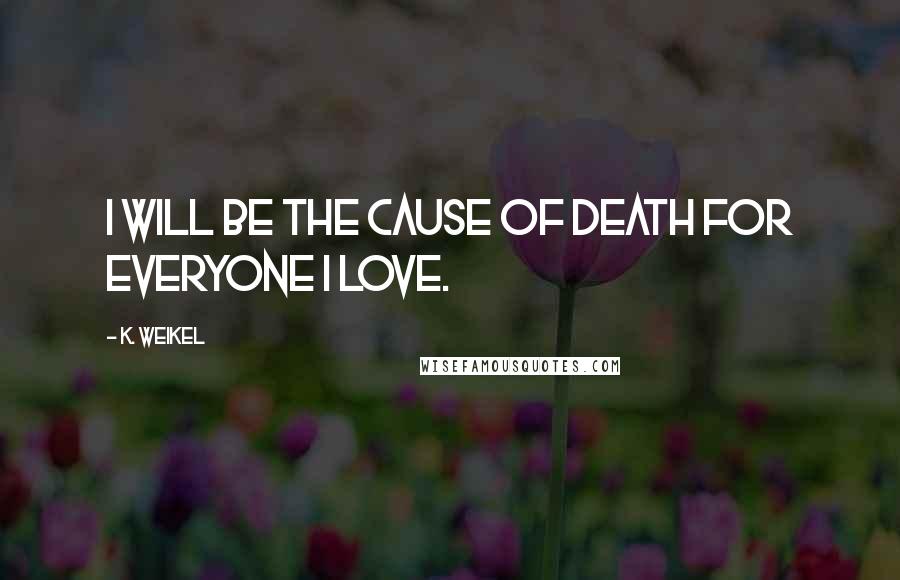 K. Weikel Quotes: I will be the cause of death for everyone I love.