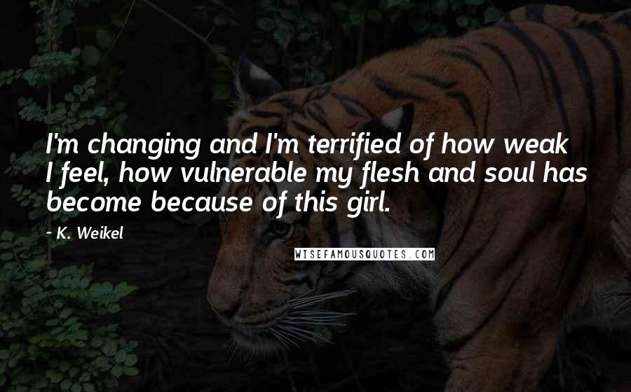 K. Weikel Quotes: I'm changing and I'm terrified of how weak I feel, how vulnerable my flesh and soul has become because of this girl.