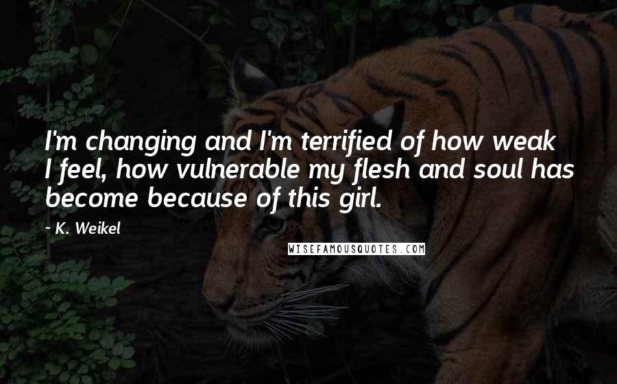 K. Weikel Quotes: I'm changing and I'm terrified of how weak I feel, how vulnerable my flesh and soul has become because of this girl.