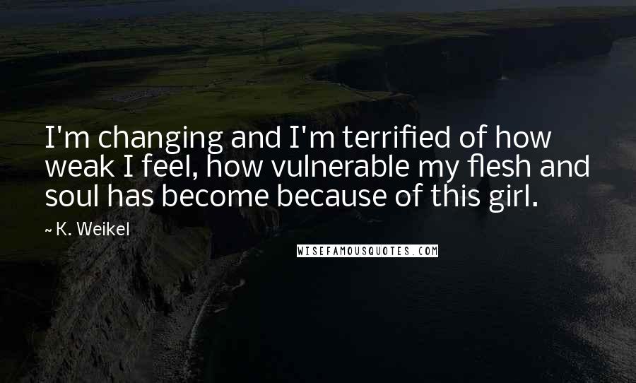 K. Weikel Quotes: I'm changing and I'm terrified of how weak I feel, how vulnerable my flesh and soul has become because of this girl.