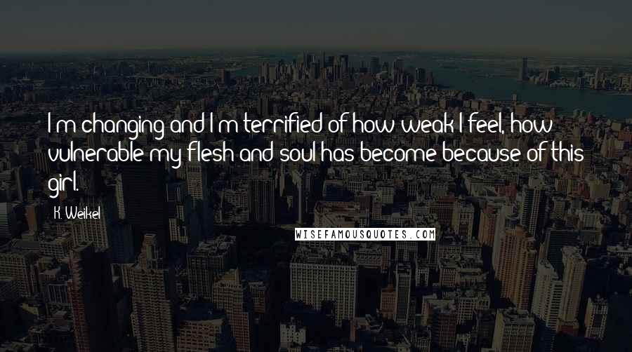 K. Weikel Quotes: I'm changing and I'm terrified of how weak I feel, how vulnerable my flesh and soul has become because of this girl.