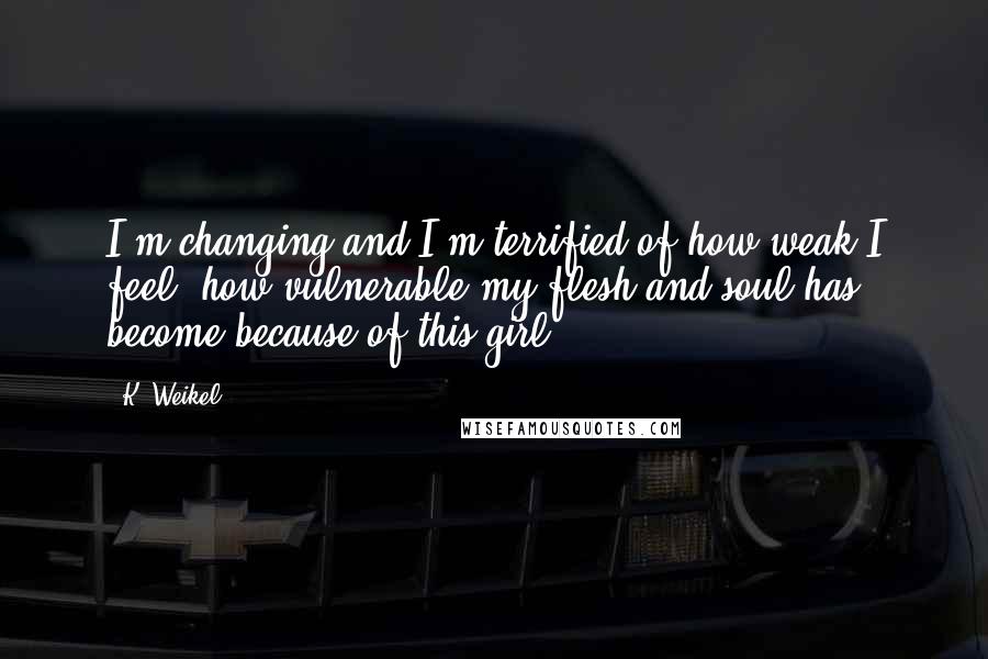 K. Weikel Quotes: I'm changing and I'm terrified of how weak I feel, how vulnerable my flesh and soul has become because of this girl.