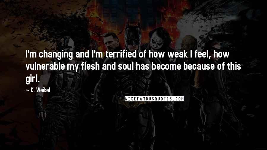 K. Weikel Quotes: I'm changing and I'm terrified of how weak I feel, how vulnerable my flesh and soul has become because of this girl.