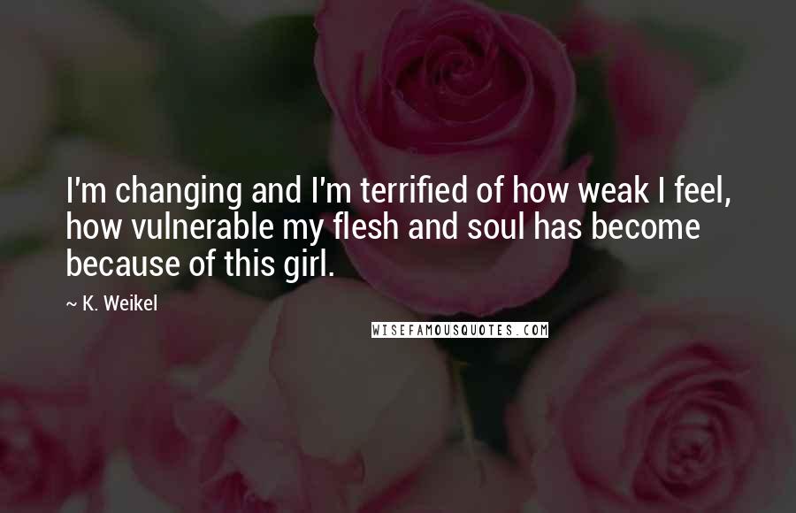 K. Weikel Quotes: I'm changing and I'm terrified of how weak I feel, how vulnerable my flesh and soul has become because of this girl.