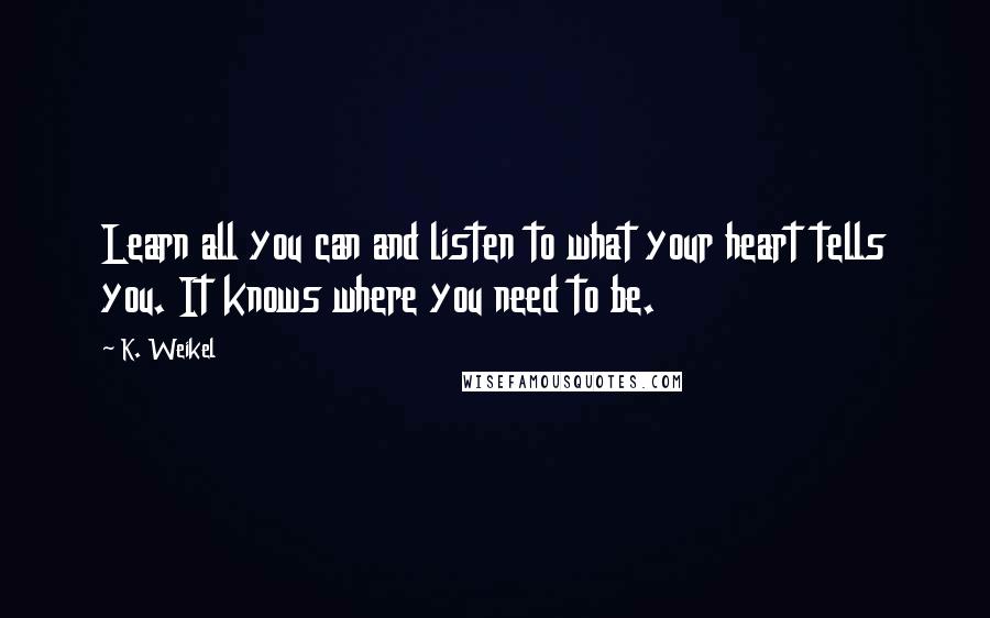 K. Weikel Quotes: Learn all you can and listen to what your heart tells you. It knows where you need to be.