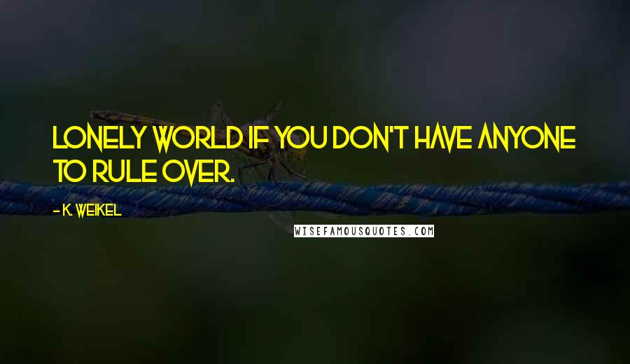 K. Weikel Quotes: Lonely world if you don't have anyone to rule over.