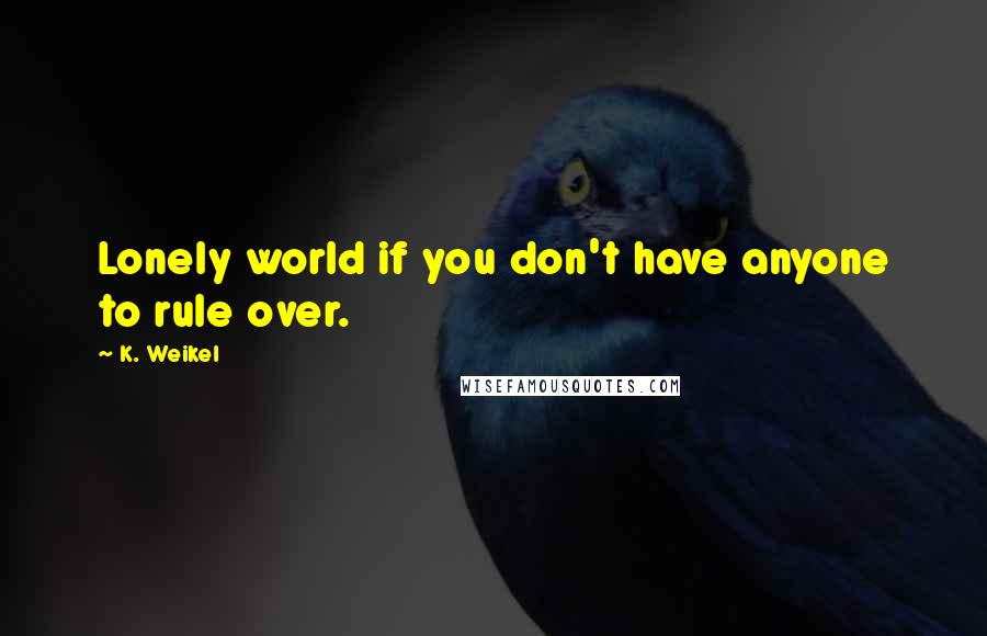 K. Weikel Quotes: Lonely world if you don't have anyone to rule over.