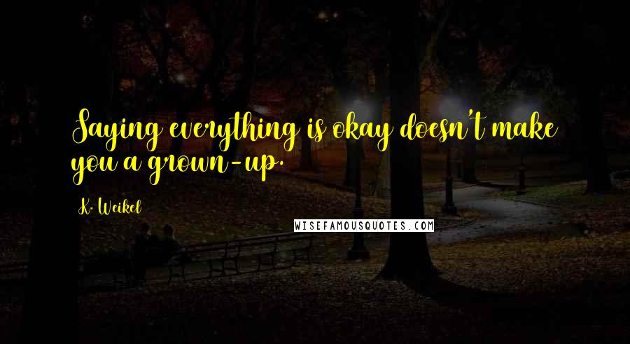 K. Weikel Quotes: Saying everything is okay doesn't make you a grown-up.