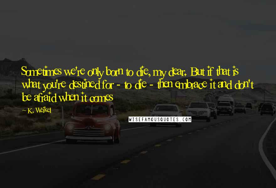 K. Weikel Quotes: Sometimes we're only born to die, my dear. But if that is what you're destined for - to die - then embrace it and don't be afraid when it comes