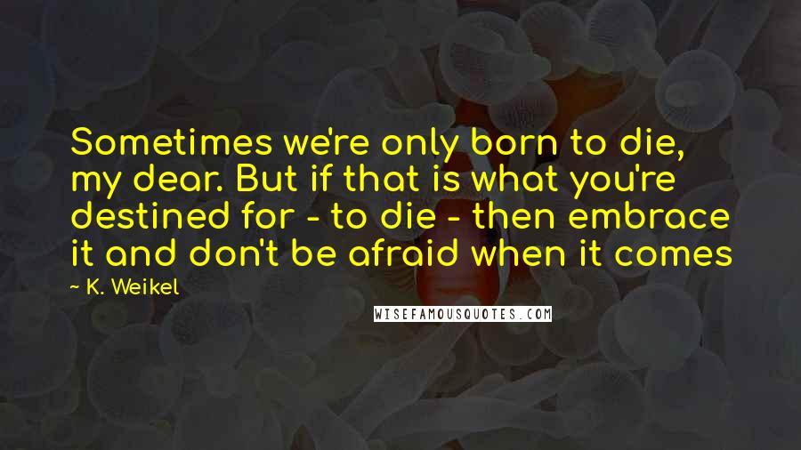 K. Weikel Quotes: Sometimes we're only born to die, my dear. But if that is what you're destined for - to die - then embrace it and don't be afraid when it comes