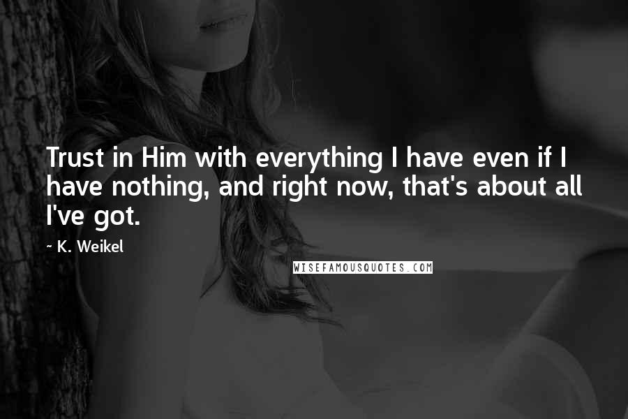 K. Weikel Quotes: Trust in Him with everything I have even if I have nothing, and right now, that's about all I've got.