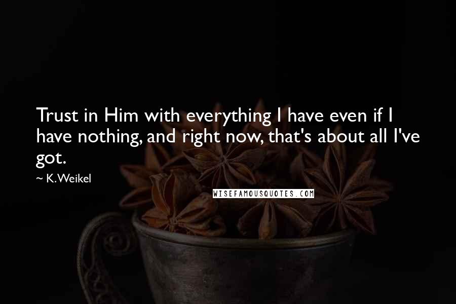 K. Weikel Quotes: Trust in Him with everything I have even if I have nothing, and right now, that's about all I've got.