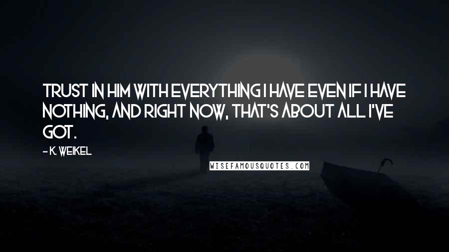 K. Weikel Quotes: Trust in Him with everything I have even if I have nothing, and right now, that's about all I've got.