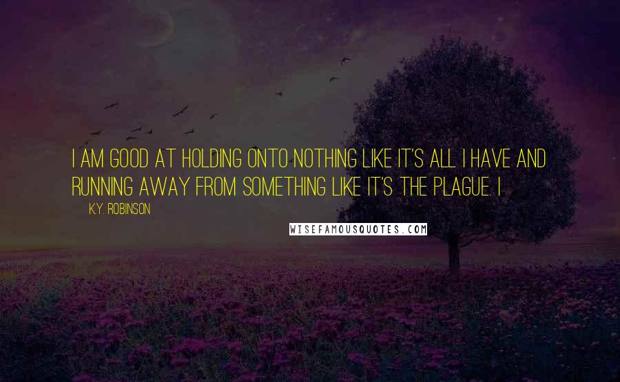 K.Y. Robinson Quotes: i am good at holding onto nothing like it's all i have and running away from something like it's the plague. i