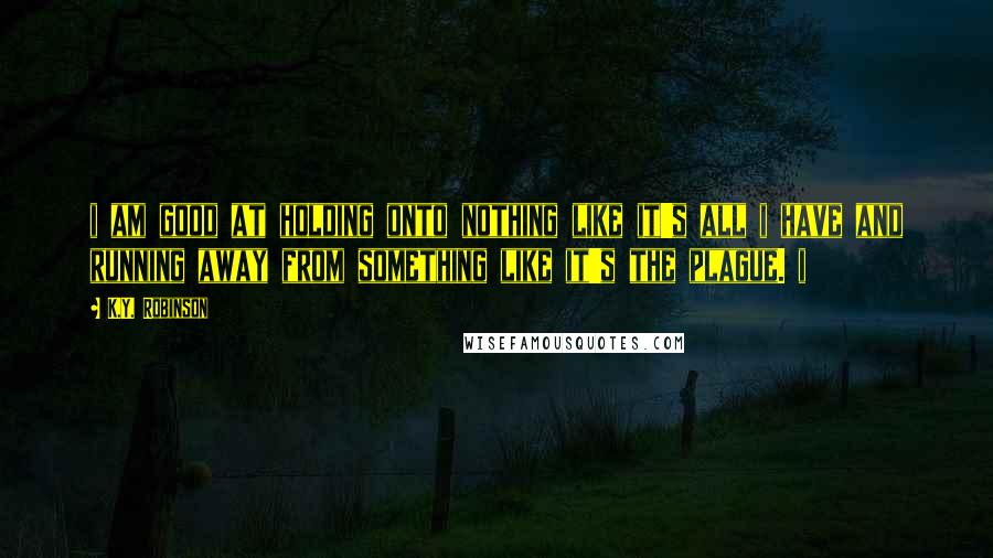 K.Y. Robinson Quotes: i am good at holding onto nothing like it's all i have and running away from something like it's the plague. i