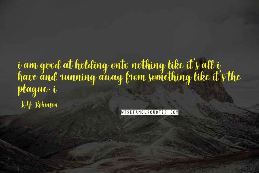 K.Y. Robinson Quotes: i am good at holding onto nothing like it's all i have and running away from something like it's the plague. i